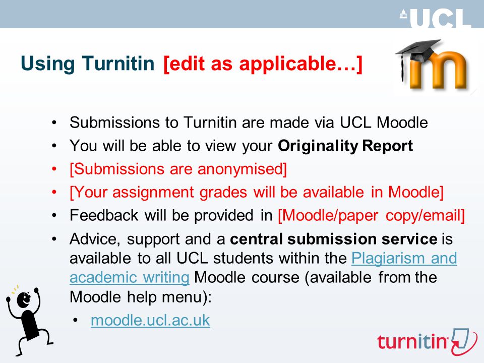 Using Turnitin [edit as applicable…] Submissions to Turnitin are made via UCL Moodle You will be able to view your Originality Report [Submissions are anonymised] [Your assignment grades will be available in Moodle] Feedback will be provided in [Moodle/paper copy/ ] Advice, support and a central submission service is available to all UCL students within the Plagiarism and academic writing Moodle course (available from the Moodle help menu):Plagiarism and academic writing moodle.ucl.ac.uk