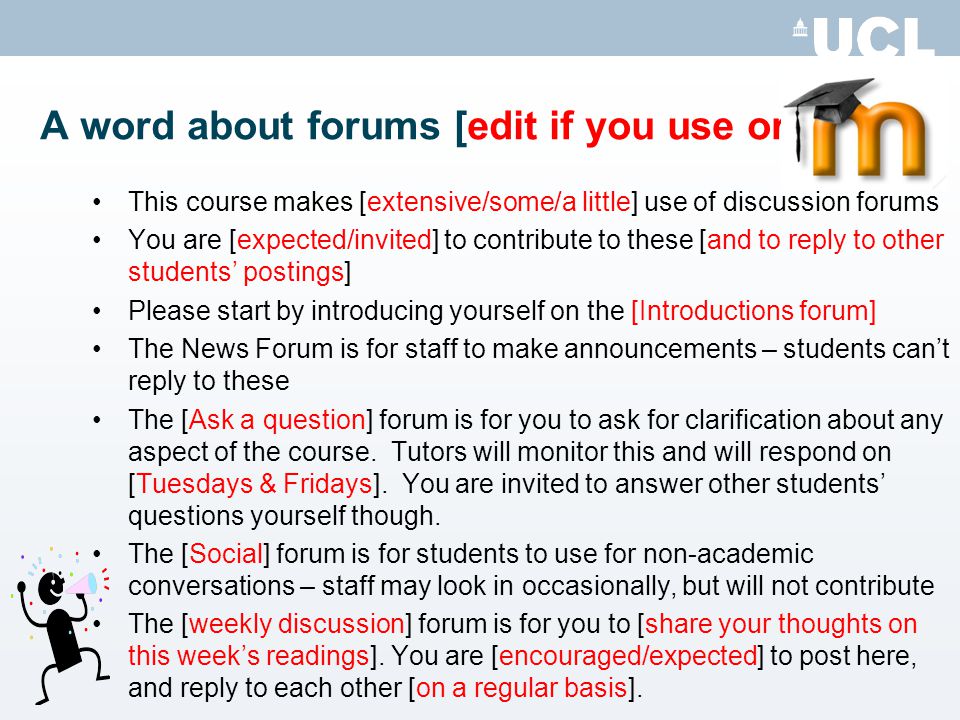 A word about forums [edit if you use or delete] This course makes [extensive/some/a little] use of discussion forums You are [expected/invited] to contribute to these [and to reply to other students postings] Please start by introducing yourself on the [Introductions forum] The News Forum is for staff to make announcements – students cant reply to these The [Ask a question] forum is for you to ask for clarification about any aspect of the course.