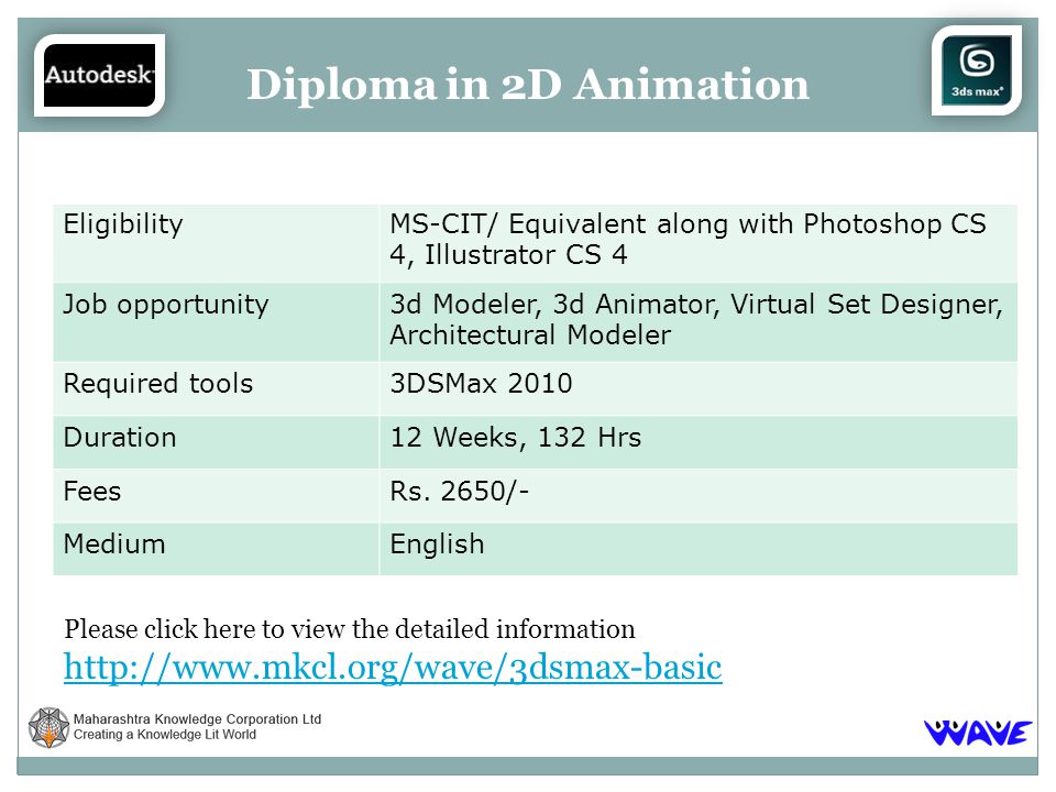 Please click here to view the detailed information   Diploma in 2D Animation EligibilityMS-CIT/ Equivalent along with Photoshop CS 4, Illustrator CS 4 Job opportunity3d Modeler, 3d Animator, Virtual Set Designer, Architectural Modeler Required tools3DSMax 2010 Duration12 Weeks, 132 Hrs FeesRs.