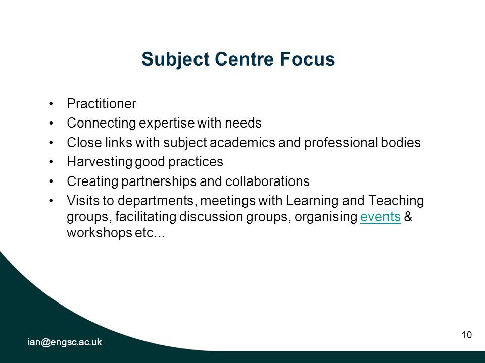 10 Subject Centre Focus Practitioner Connecting expertise with needs Close links with subject academics and professional bodies Harvesting good practices Creating partnerships and collaborations Visits to departments, meetings with Learning and Teaching groups, facilitating discussion groups, organising events & workshops etc...events