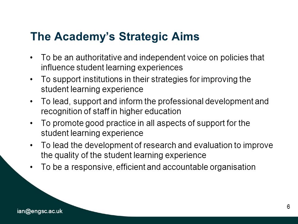 6 The Academys Strategic Aims To be an authoritative and independent voice on policies that influence student learning experiences To support institutions in their strategies for improving the student learning experience To lead, support and inform the professional development and recognition of staff in higher education To promote good practice in all aspects of support for the student learning experience To lead the development of research and evaluation to improve the quality of the student learning experience To be a responsive, efficient and accountable organisation