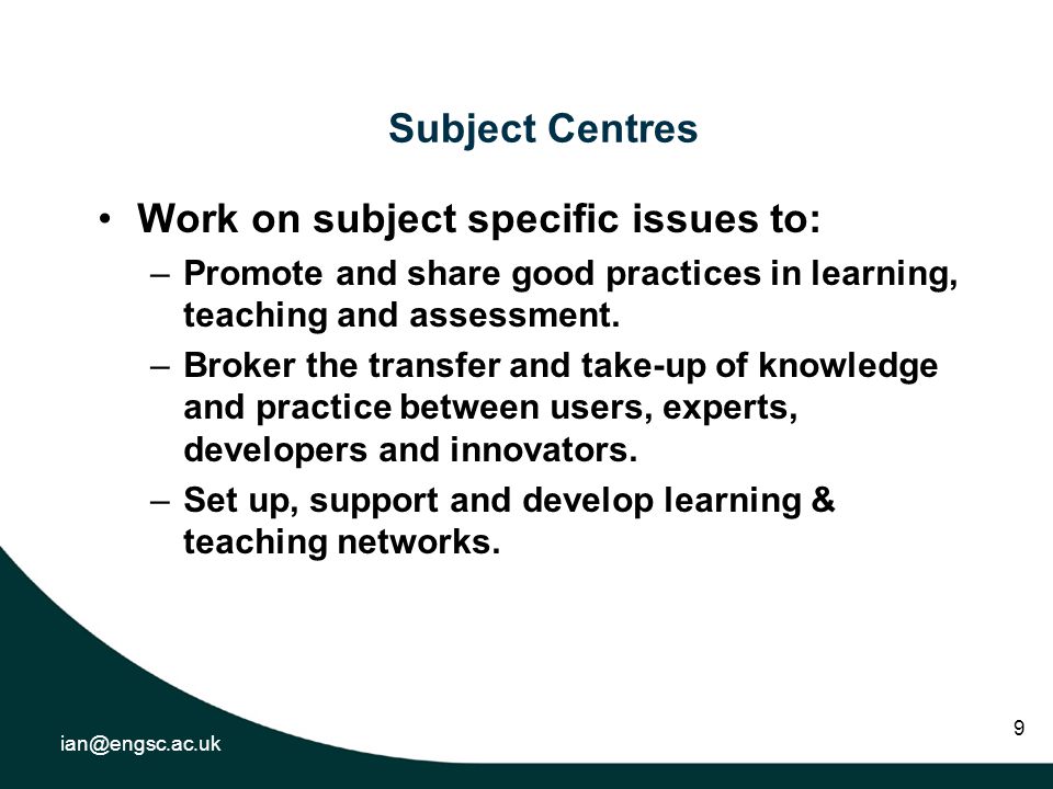 9 Subject Centres Work on subject specific issues to: –Promote and share good practices in learning, teaching and assessment.
