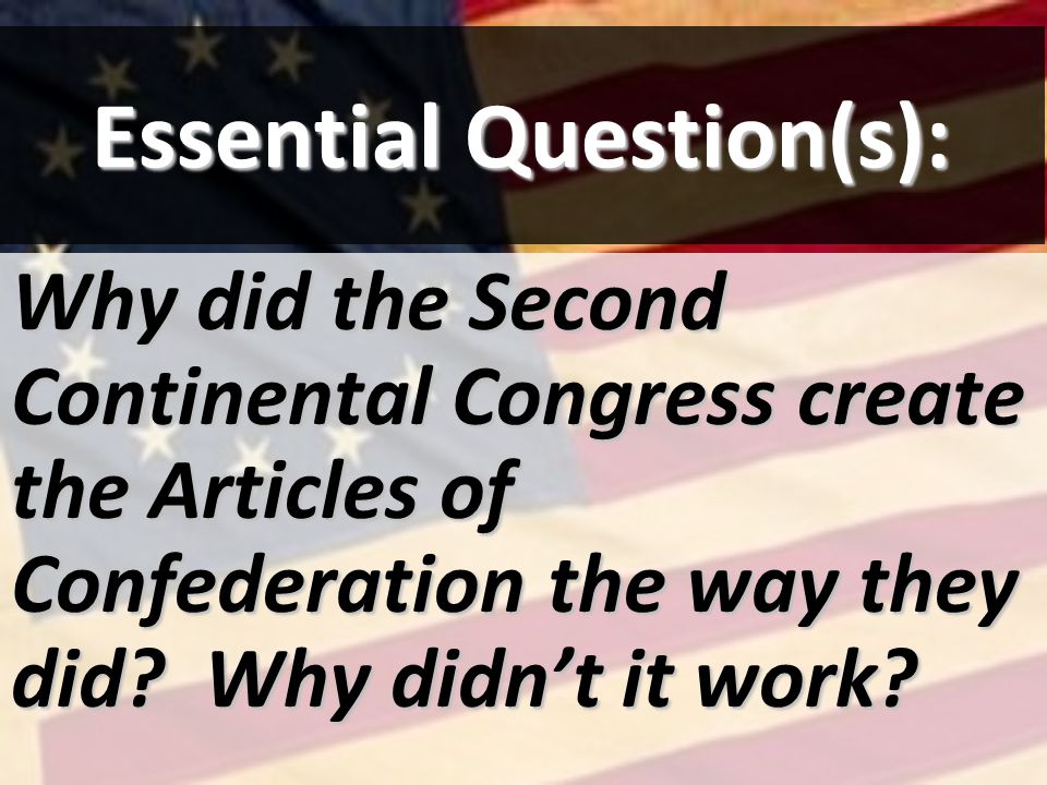 Essential Question(s): Why did the Second Continental Congress create the Articles of Confederation the way they did.