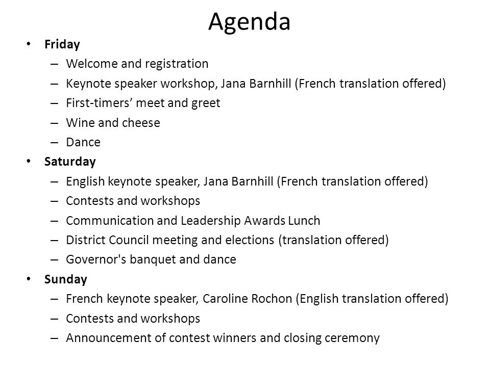 Agenda Friday – Welcome and registration – Keynote speaker workshop, Jana Barnhill (French translation offered) – First-timers meet and greet – Wine and cheese – Dance Saturday – English keynote speaker, Jana Barnhill (French translation offered) – Contests and workshops – Communication and Leadership Awards Lunch – District Council meeting and elections (translation offered) – Governor s banquet and dance Sunday – French keynote speaker, Caroline Rochon (English translation offered) – Contests and workshops – Announcement of contest winners and closing ceremony