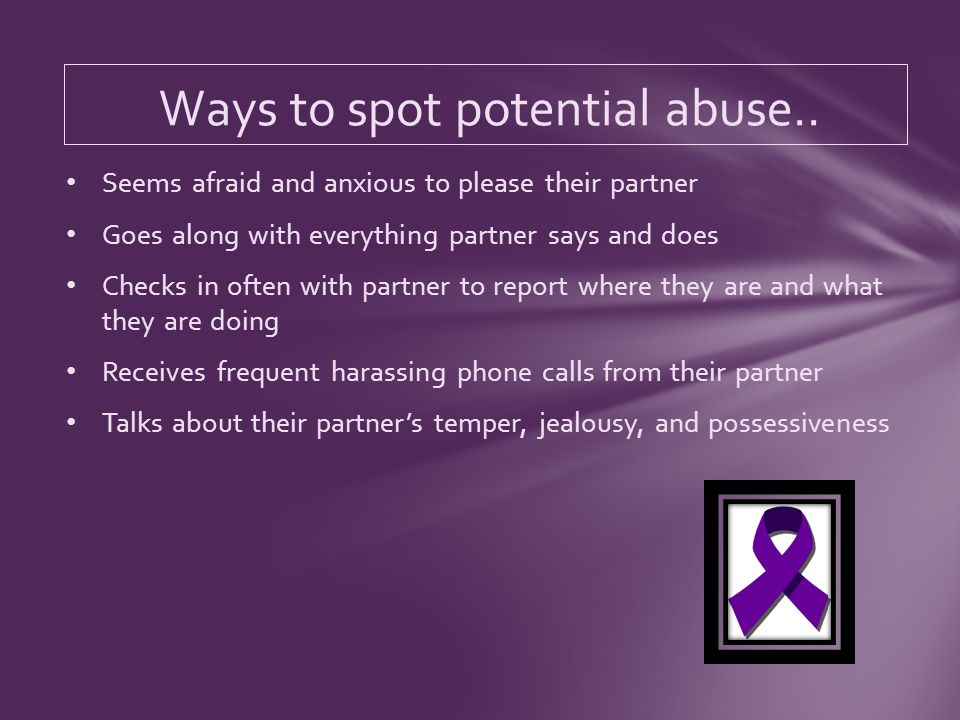 Seems afraid and anxious to please their partner Goes along with everything partner says and does Checks in often with partner to report where they are and what they are doing Receives frequent harassing phone calls from their partner Talks about their partners temper, jealousy, and possessiveness Ways to spot potential abuse..