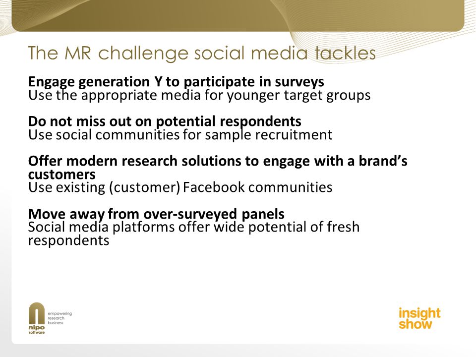 The MR challenge social media tackles Engage generation Y to participate in surveys Use the appropriate media for younger target groups Do not miss out on potential respondents Use social communities for sample recruitment Offer modern research solutions to engage with a brands customers Use existing (customer) Facebook communities Move away from over-surveyed panels Social media platforms offer wide potential of fresh respondents