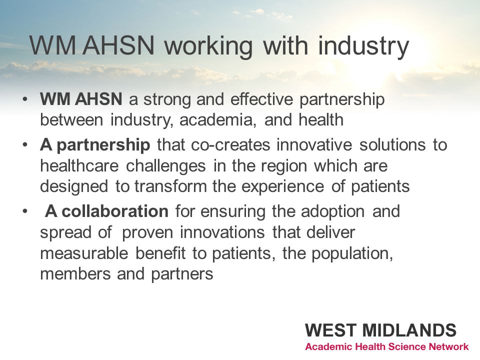 WM AHSN working with industry WM AHSN a strong and effective partnership between industry, academia, and health A partnership that co-creates innovative solutions to healthcare challenges in the region which are designed to transform the experience of patients A collaboration for ensuring the adoption and spread of proven innovations that deliver measurable benefit to patients, the population, members and partners