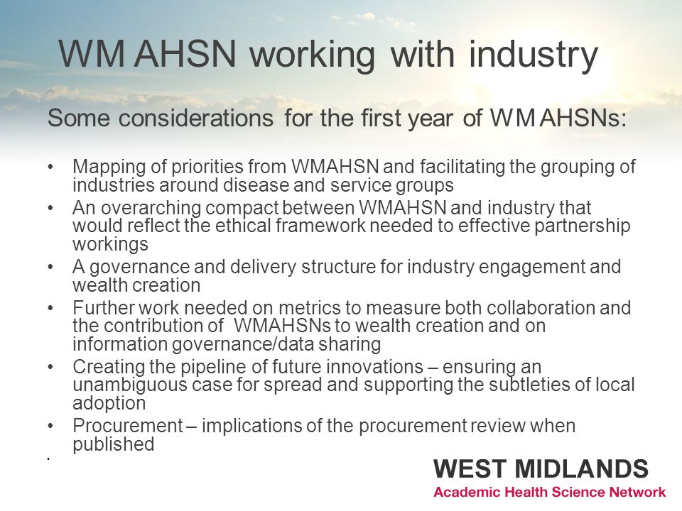 WM AHSN working with industry Some considerations for the first year of WM AHSNs: Mapping of priorities from WMAHSN and facilitating the grouping of industries around disease and service groups An overarching compact between WMAHSN and industry that would reflect the ethical framework needed to effective partnership workings A governance and delivery structure for industry engagement and wealth creation Further work needed on metrics to measure both collaboration and the contribution of WMAHSNs to wealth creation and on information governance/data sharing Creating the pipeline of future innovations – ensuring an unambiguous case for spread and supporting the subtleties of local adoption Procurement – implications of the procurement review when published