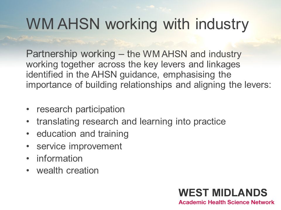 WM AHSN working with industry Partnership working – t he WM AHSN and industry working together across the key levers and linkages identified in the AHSN guidance, emphasising the importance of building relationships and aligning the levers: research participation translating research and learning into practice education and training service improvement information wealth creation