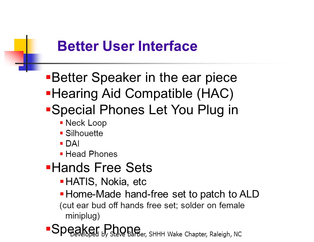 Developed by Steve Barber, SHHH Wake Chapter, Raleigh, NC Better User Interface Better Speaker in the ear piece Hearing Aid Compatible (HAC) Special Phones Let You Plug in Neck Loop Silhouette DAI Head Phones Hands Free Sets HATIS, Nokia, etc Home-Made hand-free set to patch to ALD (cut ear bud off hands free set; solder on female miniplug) Speaker Phone