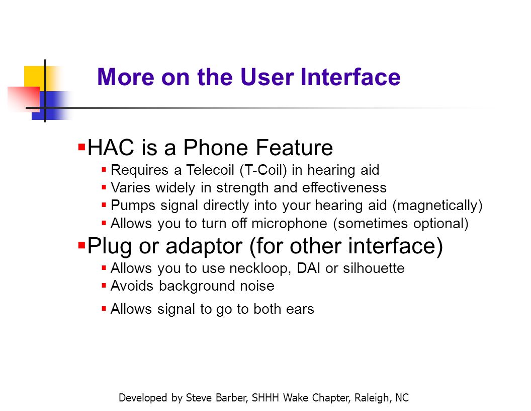 Developed by Steve Barber, SHHH Wake Chapter, Raleigh, NC More on the User Interface HAC is a Phone Feature Requires a Telecoil (T-Coil) in hearing aid Varies widely in strength and effectiveness Pumps signal directly into your hearing aid (magnetically) Allows you to turn off microphone (sometimes optional) Plug or adaptor (for other interface) Allows you to use neckloop, DAI or silhouette Avoids background noise Allows signal to go to both ears