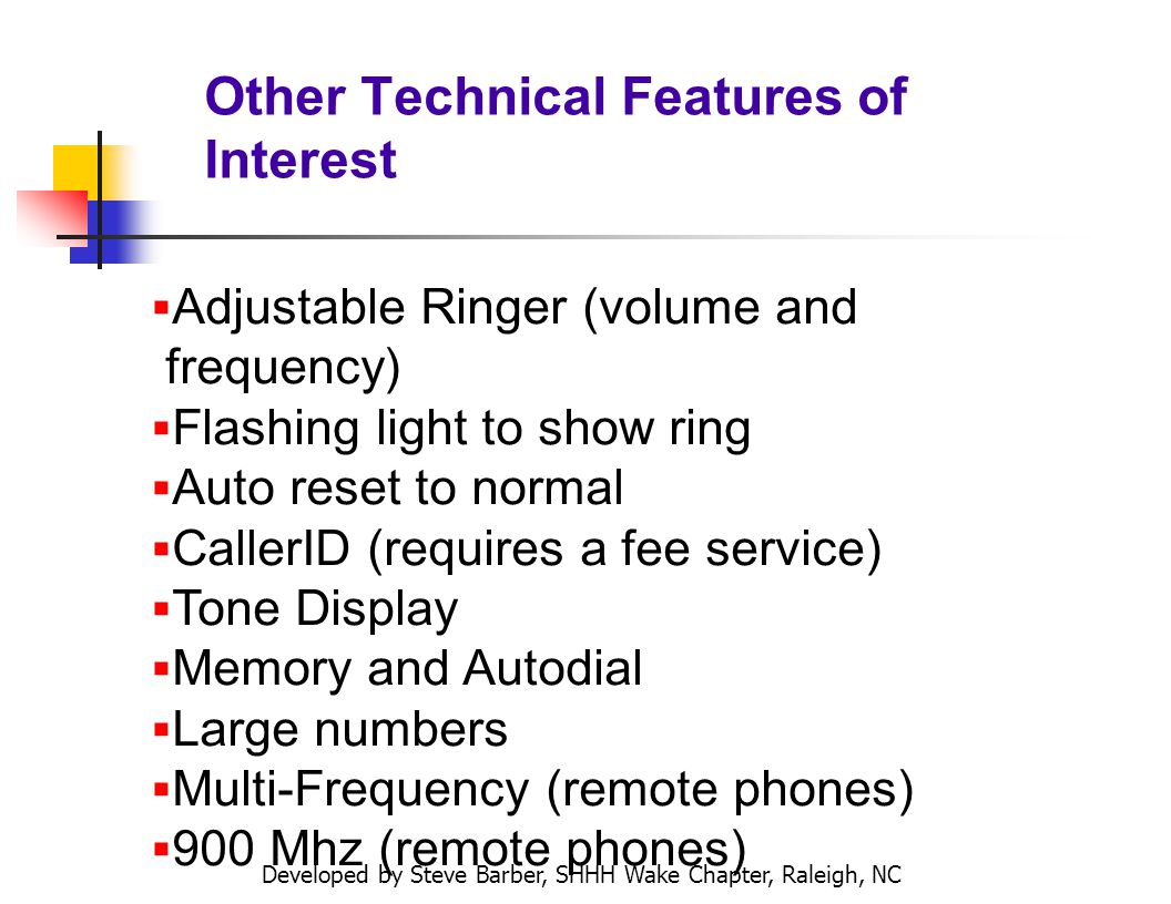 Developed by Steve Barber, SHHH Wake Chapter, Raleigh, NC Other Technical Features of Interest Adjustable Ringer (volume and frequency) Flashing light to show ring Auto reset to normal CallerID (requires a fee service) Tone Display Memory and Autodial Large numbers Multi-Frequency (remote phones) 900 Mhz (remote phones)