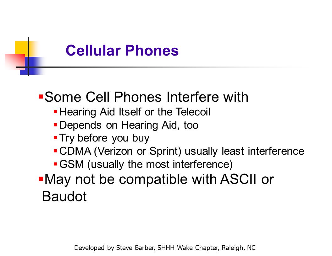 Developed by Steve Barber, SHHH Wake Chapter, Raleigh, NC Cellular Phones Some Cell Phones Interfere with Hearing Aid Itself or the Telecoil Depends on Hearing Aid, too Try before you buy CDMA (Verizon or Sprint) usually least interference GSM (usually the most interference) May not be compatible with ASCII or Baudot