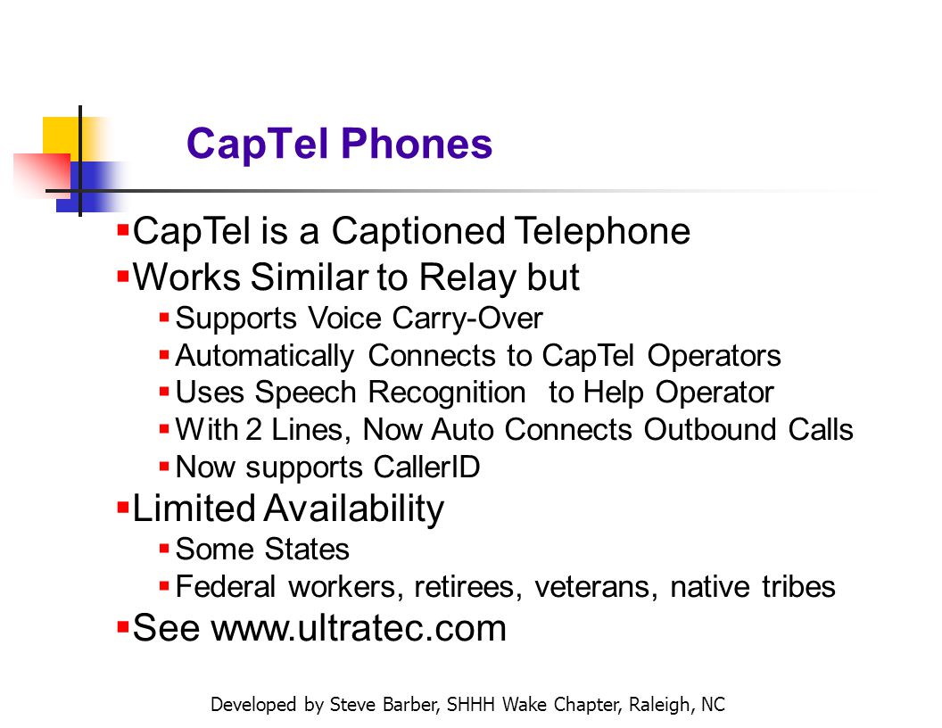Developed by Steve Barber, SHHH Wake Chapter, Raleigh, NC CapTel Phones CapTel is a Captioned Telephone Works Similar to Relay but Supports Voice Carry-Over Automatically Connects to CapTel Operators Uses Speech Recognition to Help Operator With 2 Lines, Now Auto Connects Outbound Calls Now supports CallerID Limited Availability Some States Federal workers, retirees, veterans, native tribes See