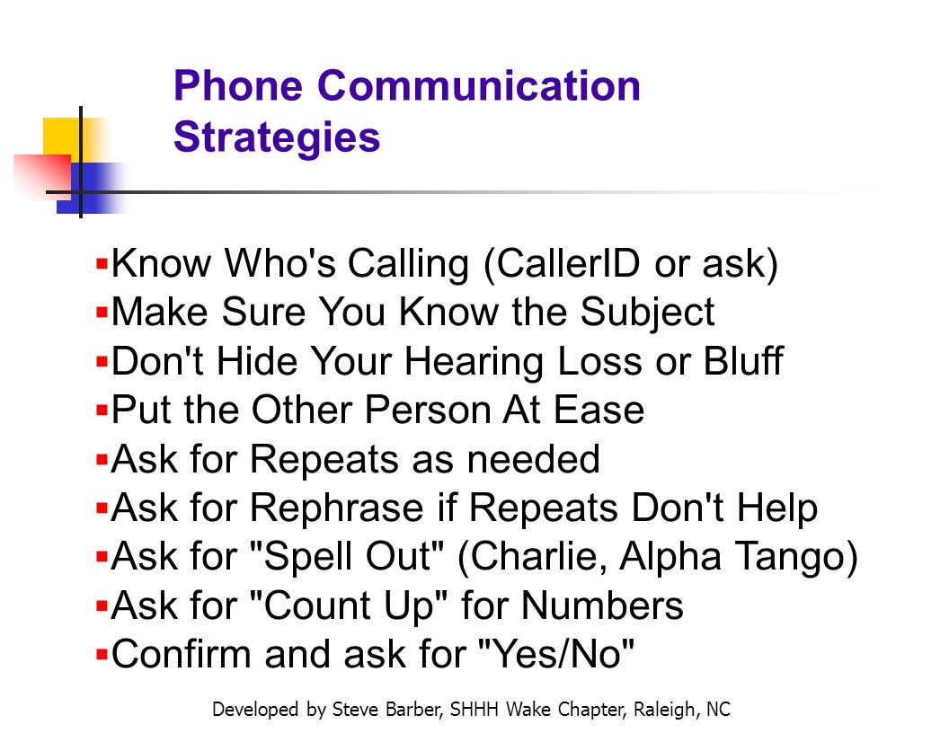 Developed by Steve Barber, SHHH Wake Chapter, Raleigh, NC Phone Communication Strategies Know Who s Calling (CallerID or ask) Make Sure You Know the Subject Don t Hide Your Hearing Loss or Bluff Put the Other Person At Ease Ask for Repeats as needed Ask for Rephrase if Repeats Don t Help Ask for Spell Out (Charlie, Alpha Tango) Ask for Count Up for Numbers Confirm and ask for Yes/No