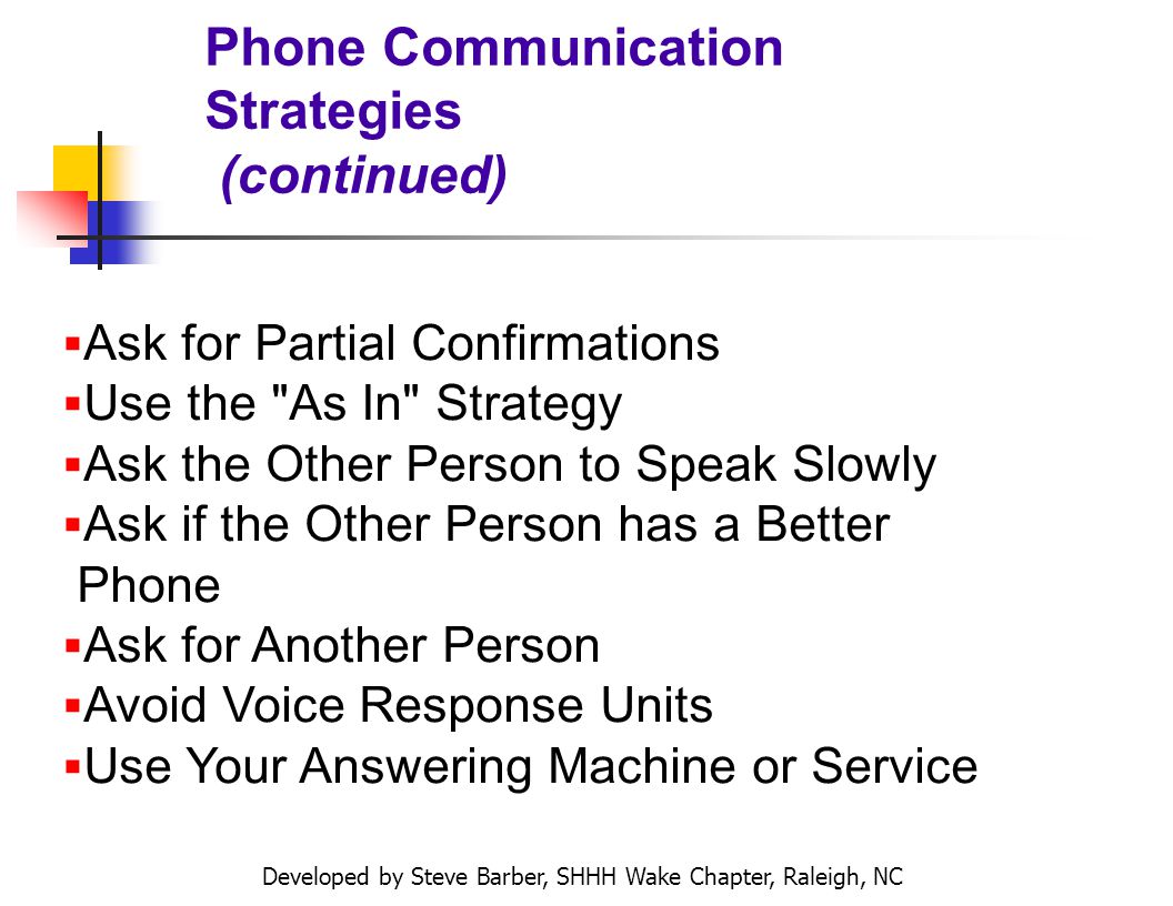 Developed by Steve Barber, SHHH Wake Chapter, Raleigh, NC Phone Communication Strategies (continued) Ask for Partial Confirmations Use the As In Strategy Ask the Other Person to Speak Slowly Ask if the Other Person has a Better Phone Ask for Another Person Avoid Voice Response Units Use Your Answering Machine or Service