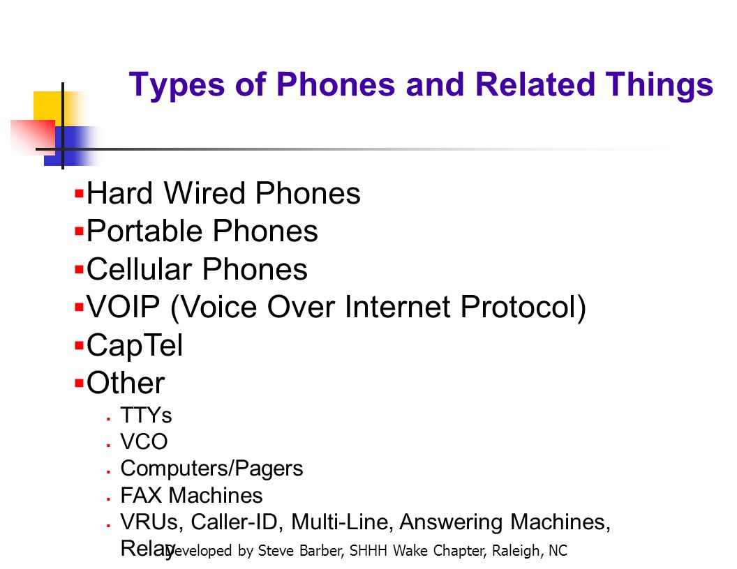 Developed by Steve Barber, SHHH Wake Chapter, Raleigh, NC Types of Phones and Related Things Hard Wired Phones Portable Phones Cellular Phones VOIP (Voice Over Internet Protocol) CapTel Other TTYs VCO Computers/Pagers FAX Machines VRUs, Caller-ID, Multi-Line, Answering Machines, Relay