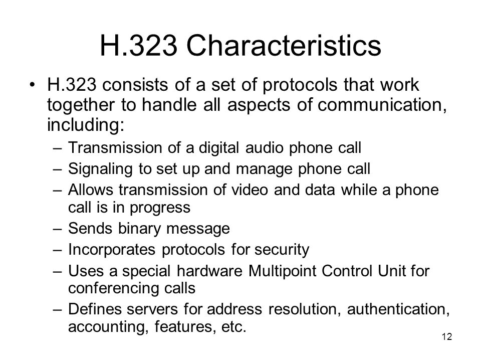 12 H.323 Characteristics H.323 consists of a set of protocols that work together to handle all aspects of communication, including: –Transmission of a digital audio phone call –Signaling to set up and manage phone call –Allows transmission of video and data while a phone call is in progress –Sends binary message –Incorporates protocols for security –Uses a special hardware Multipoint Control Unit for conferencing calls –Defines servers for address resolution, authentication, accounting, features, etc.