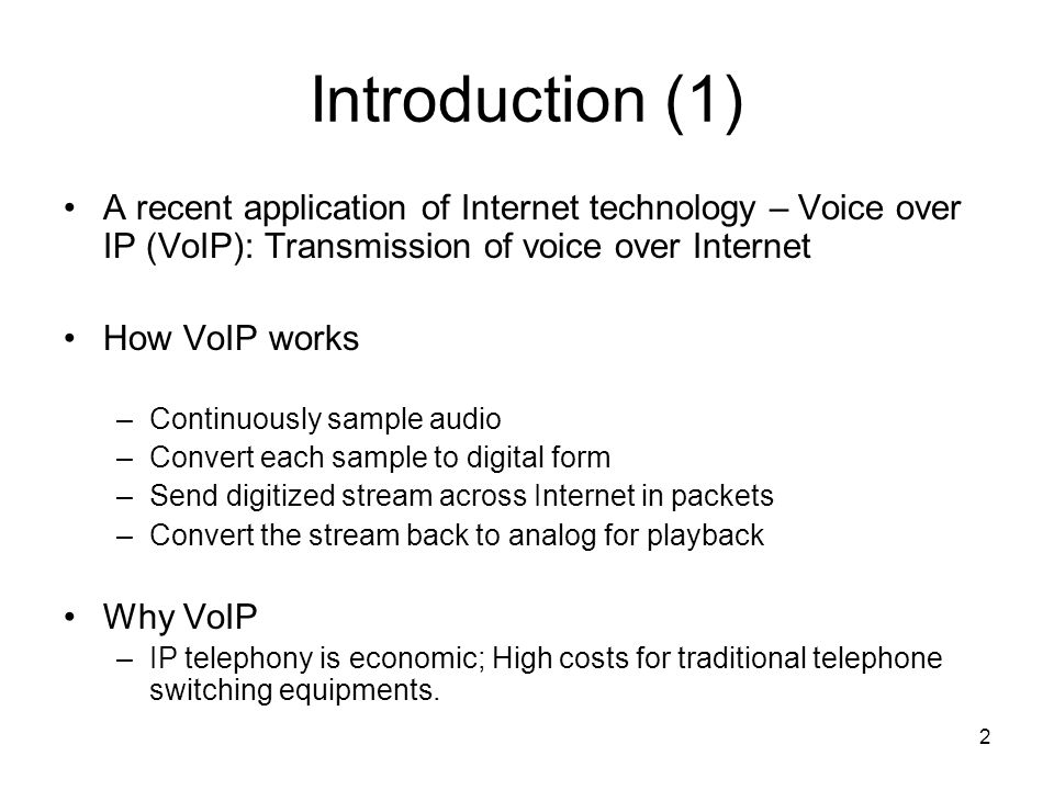 2 Introduction (1) A recent application of Internet technology – Voice over IP (VoIP): Transmission of voice over Internet How VoIP works –Continuously sample audio –Convert each sample to digital form –Send digitized stream across Internet in packets –Convert the stream back to analog for playback Why VoIP –IP telephony is economic; High costs for traditional telephone switching equipments.