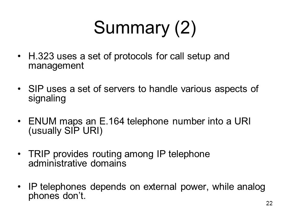 22 Summary (2) H.323 uses a set of protocols for call setup and management SIP uses a set of servers to handle various aspects of signaling ENUM maps an E.164 telephone number into a URI (usually SIP URI) TRIP provides routing among IP telephone administrative domains IP telephones depends on external power, while analog phones dont.