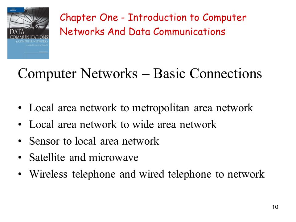 10 Computer Networks – Basic Connections Local area network to metropolitan area network Local area network to wide area network Sensor to local area network Satellite and microwave Wireless telephone and wired telephone to network Chapter One - Introduction to Computer Networks And Data Communications