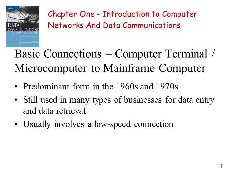 11 Basic Connections – Computer Terminal / Microcomputer to Mainframe Computer Predominant form in the 1960s and 1970s Still used in many types of businesses for data entry and data retrieval Usually involves a low-speed connection Chapter One - Introduction to Computer Networks And Data Communications