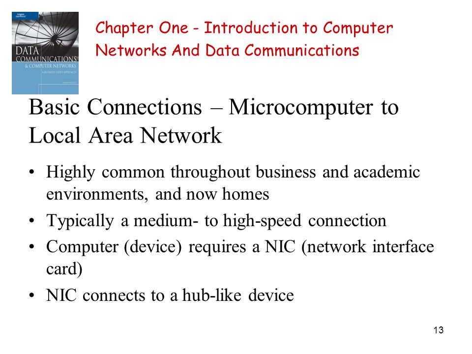 13 Basic Connections – Microcomputer to Local Area Network Highly common throughout business and academic environments, and now homes Typically a medium- to high-speed connection Computer (device) requires a NIC (network interface card) NIC connects to a hub-like device Chapter One - Introduction to Computer Networks And Data Communications
