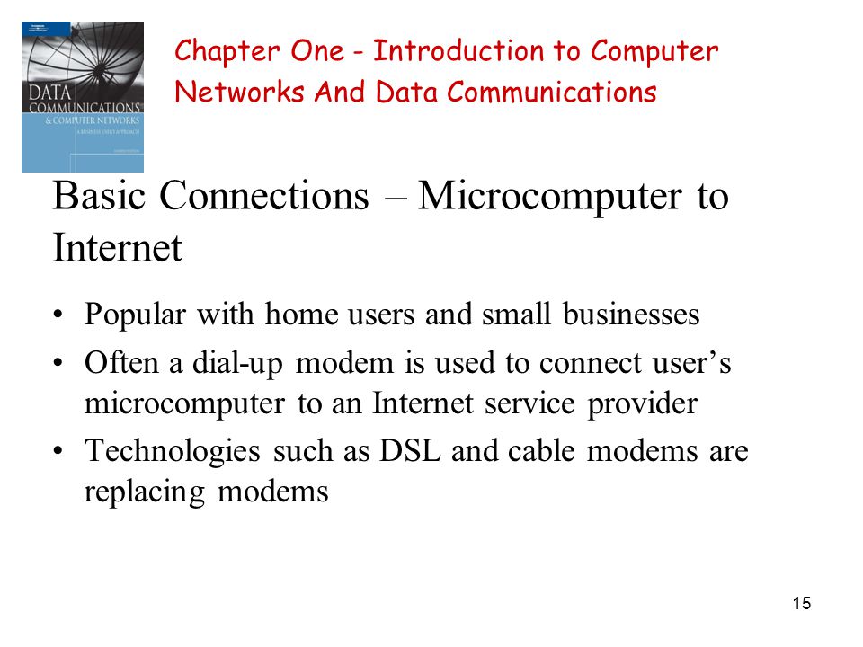 15 Basic Connections – Microcomputer to Internet Popular with home users and small businesses Often a dial-up modem is used to connect users microcomputer to an Internet service provider Technologies such as DSL and cable modems are replacing modems Chapter One - Introduction to Computer Networks And Data Communications
