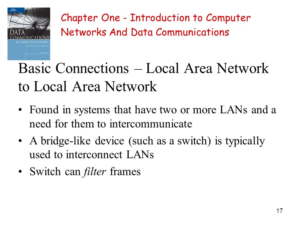 17 Basic Connections – Local Area Network to Local Area Network Found in systems that have two or more LANs and a need for them to intercommunicate A bridge-like device (such as a switch) is typically used to interconnect LANs Switch can filter frames Chapter One - Introduction to Computer Networks And Data Communications