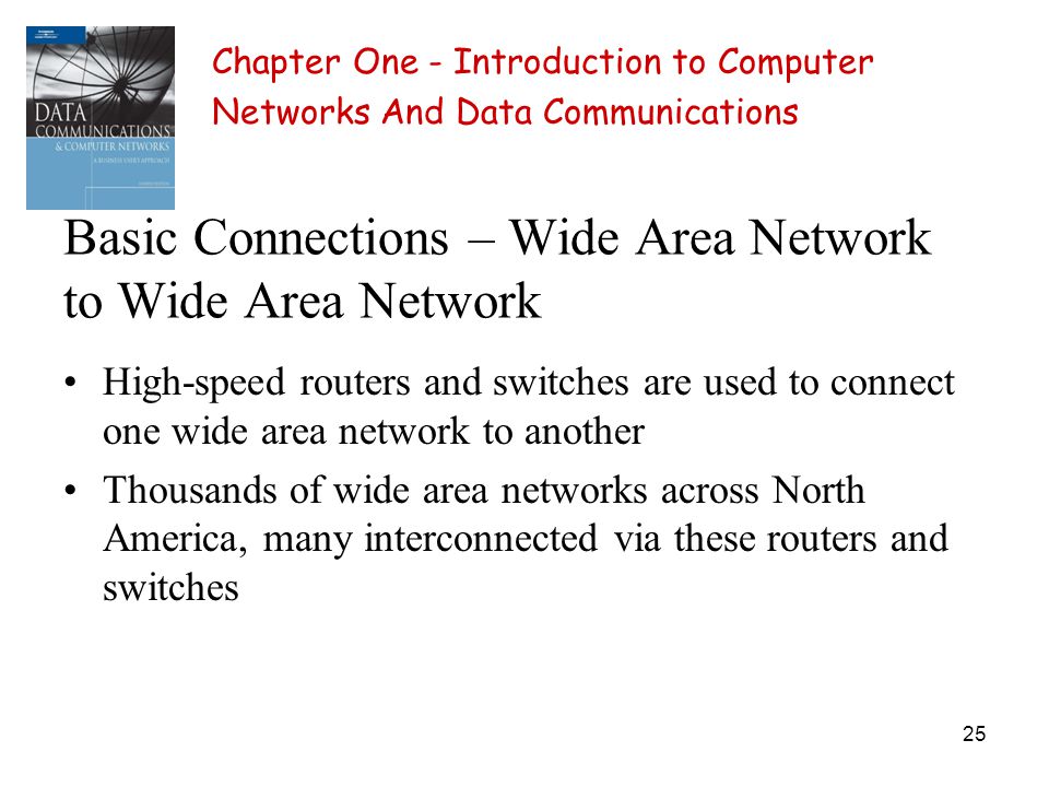 25 Basic Connections – Wide Area Network to Wide Area Network High-speed routers and switches are used to connect one wide area network to another Thousands of wide area networks across North America, many interconnected via these routers and switches Chapter One - Introduction to Computer Networks And Data Communications