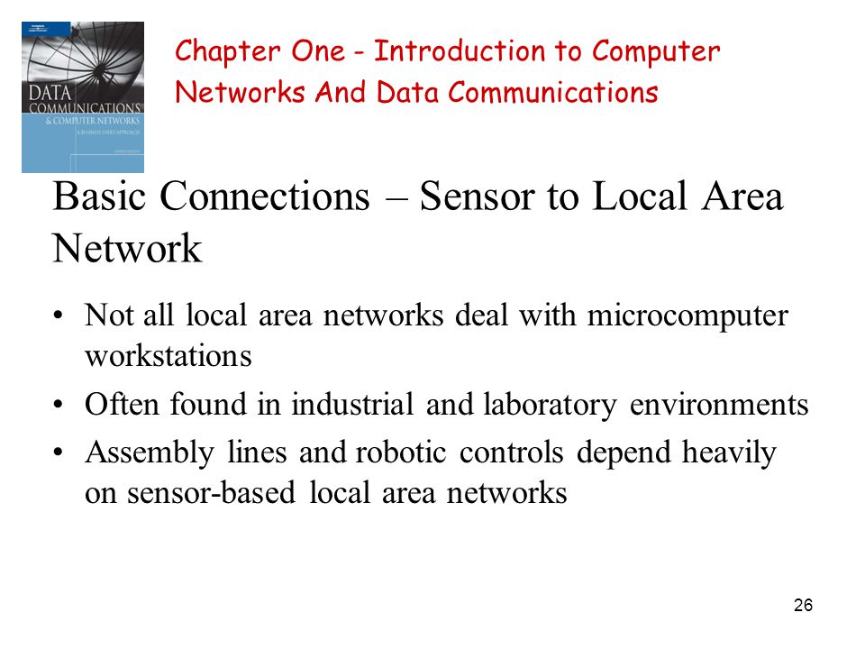 26 Basic Connections – Sensor to Local Area Network Not all local area networks deal with microcomputer workstations Often found in industrial and laboratory environments Assembly lines and robotic controls depend heavily on sensor-based local area networks Chapter One - Introduction to Computer Networks And Data Communications