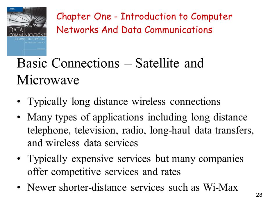 28 Basic Connections – Satellite and Microwave Typically long distance wireless connections Many types of applications including long distance telephone, television, radio, long-haul data transfers, and wireless data services Typically expensive services but many companies offer competitive services and rates Newer shorter-distance services such as Wi-Max Chapter One - Introduction to Computer Networks And Data Communications