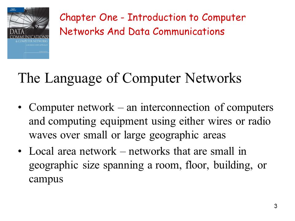 3 The Language of Computer Networks Computer network – an interconnection of computers and computing equipment using either wires or radio waves over small or large geographic areas Local area network – networks that are small in geographic size spanning a room, floor, building, or campus Chapter One - Introduction to Computer Networks And Data Communications
