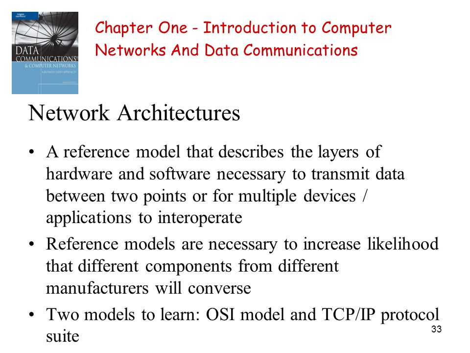 33 Network Architectures A reference model that describes the layers of hardware and software necessary to transmit data between two points or for multiple devices / applications to interoperate Reference models are necessary to increase likelihood that different components from different manufacturers will converse Two models to learn: OSI model and TCP/IP protocol suite Chapter One - Introduction to Computer Networks And Data Communications
