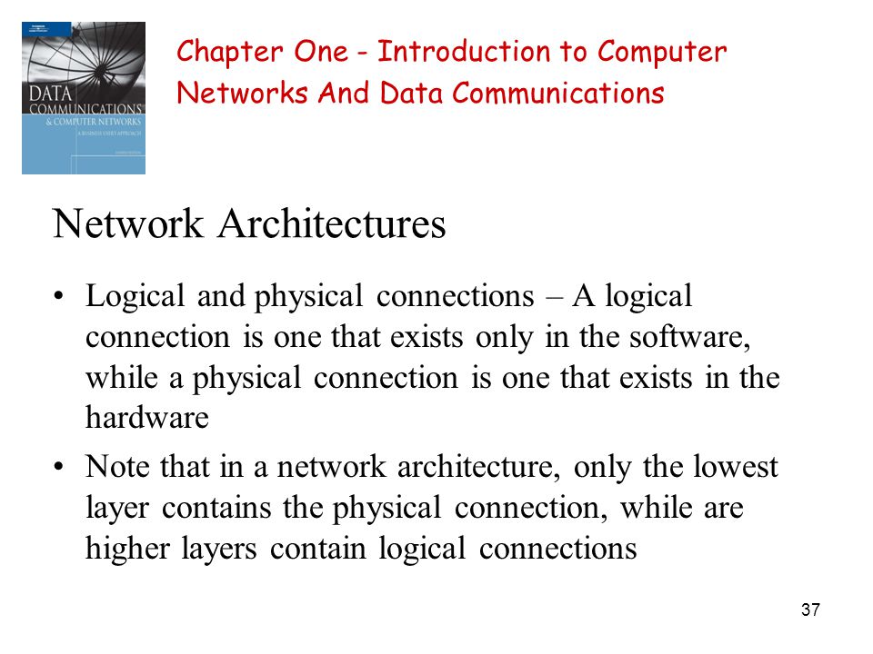 37 Network Architectures Logical and physical connections – A logical connection is one that exists only in the software, while a physical connection is one that exists in the hardware Note that in a network architecture, only the lowest layer contains the physical connection, while are higher layers contain logical connections Chapter One - Introduction to Computer Networks And Data Communications
