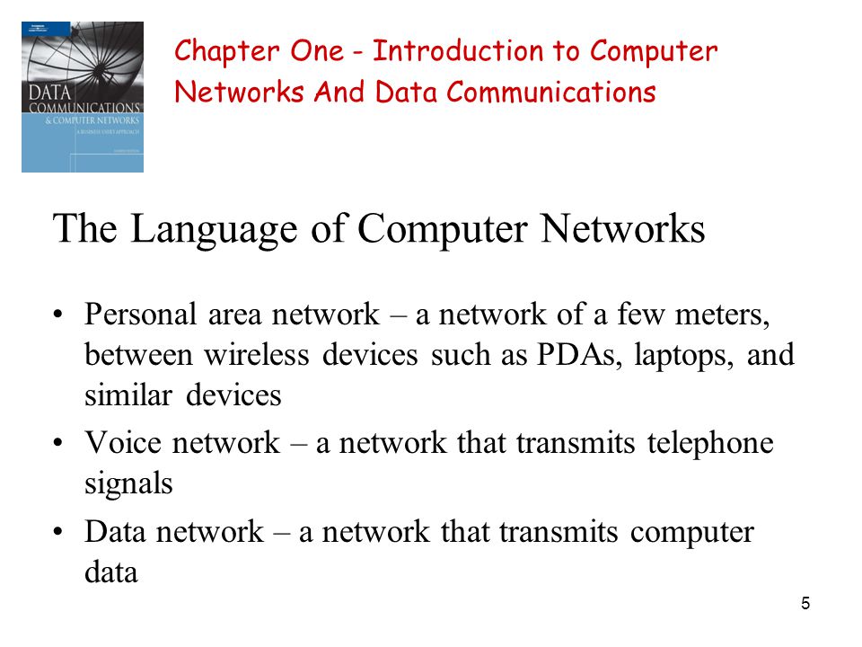 5 The Language of Computer Networks Personal area network – a network of a few meters, between wireless devices such as PDAs, laptops, and similar devices Voice network – a network that transmits telephone signals Data network – a network that transmits computer data Chapter One - Introduction to Computer Networks And Data Communications