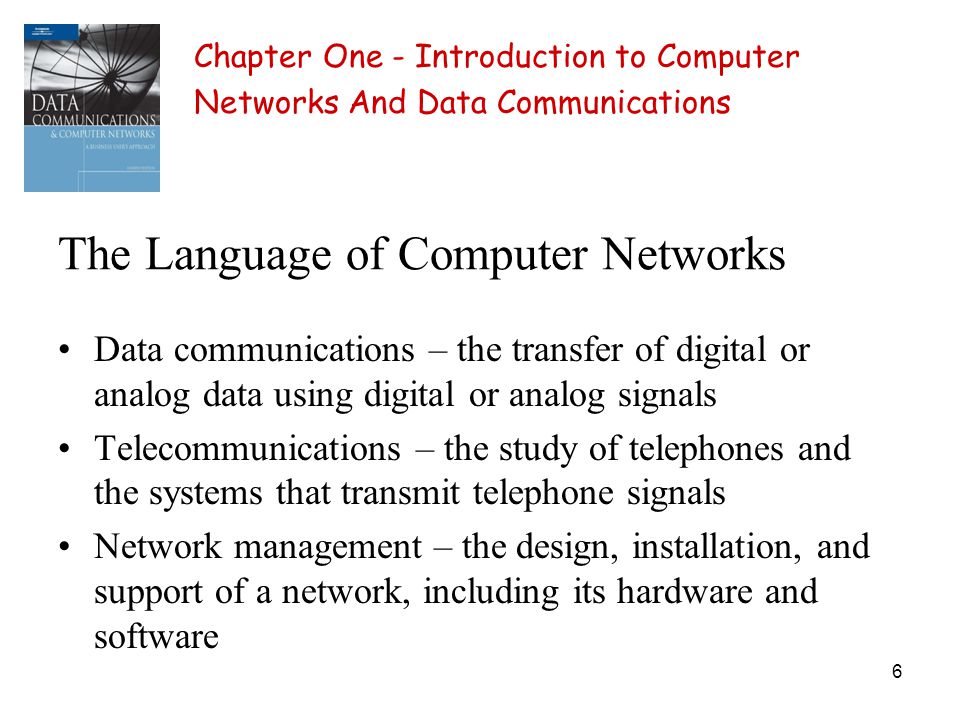 6 The Language of Computer Networks Data communications – the transfer of digital or analog data using digital or analog signals Telecommunications – the study of telephones and the systems that transmit telephone signals Network management – the design, installation, and support of a network, including its hardware and software Chapter One - Introduction to Computer Networks And Data Communications