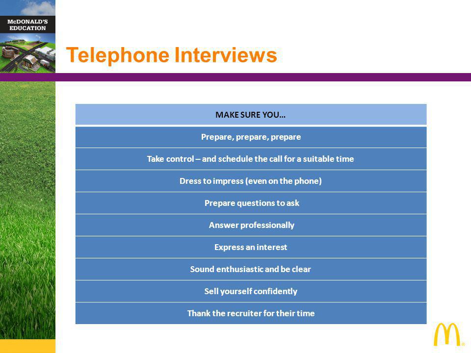 Telephone Interviews MAKE SURE YOU… Prepare, prepare, prepare Take control – and schedule the call for a suitable time Dress to impress (even on the phone) Prepare questions to ask Answer professionally Express an interest Sound enthusiastic and be clear Sell yourself confidently Thank the recruiter for their time