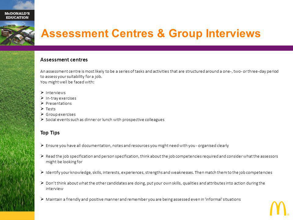 Assessment Centres & Group Interviews Assessment centres An assessment centre is most likely to be a series of tasks and activities that are structured around a one-, two- or three-day period to assess your suitability for a job.