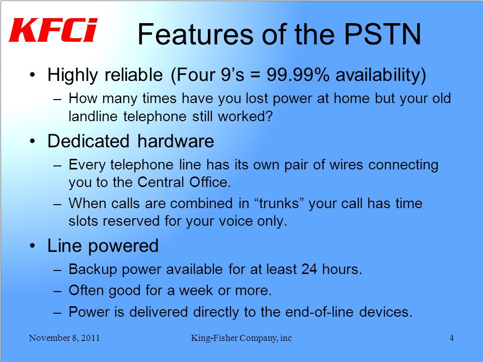 Features of the PSTN Highly reliable (Four 9s = 99.99% availability) –How many times have you lost power at home but your old landline telephone still worked.