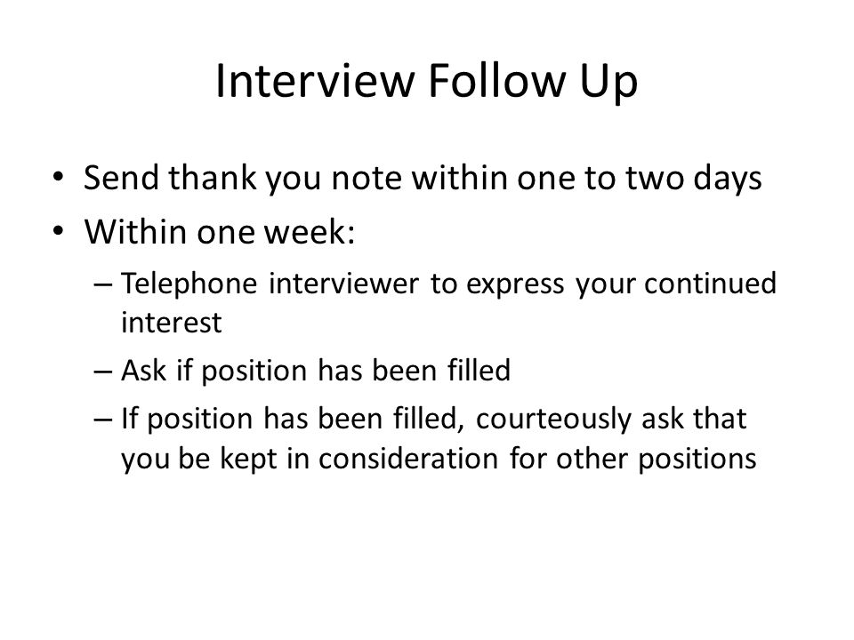 Interview Follow Up Send thank you note within one to two days Within one week: – Telephone interviewer to express your continued interest – Ask if position has been filled – If position has been filled, courteously ask that you be kept in consideration for other positions