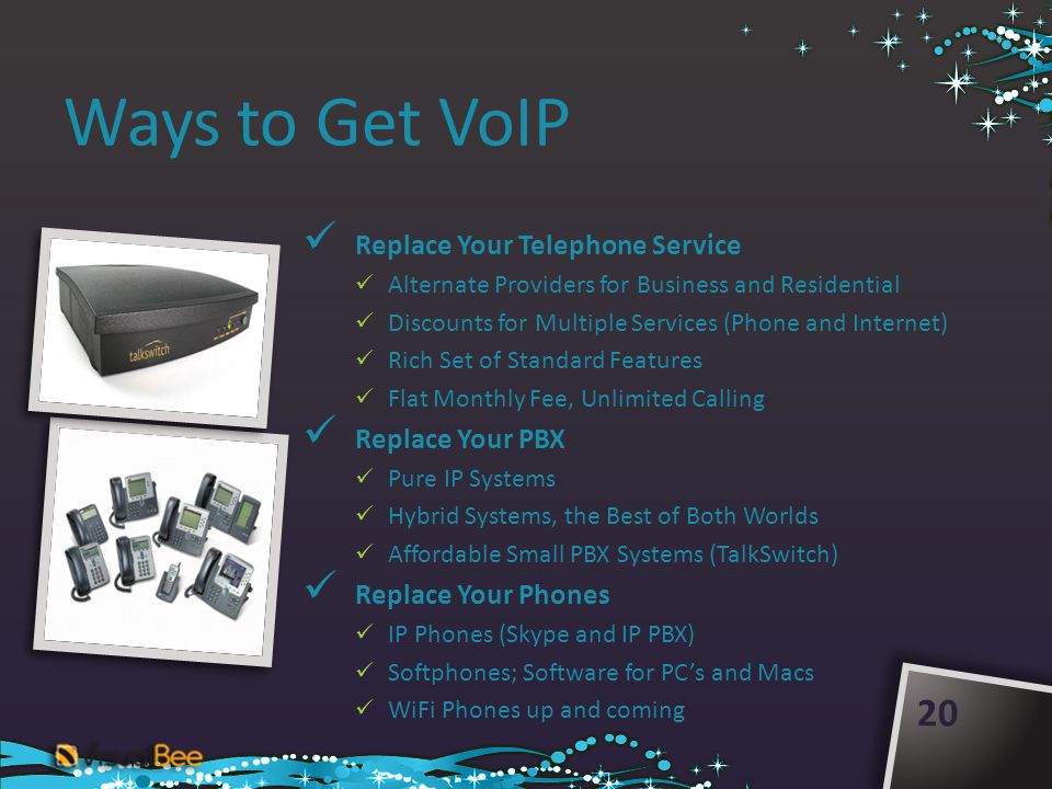 Ways to Get VoIP Replace Your Telephone Service Alternate Providers for Business and Residential Discounts for Multiple Services (Phone and Internet) Rich Set of Standard Features Flat Monthly Fee, Unlimited Calling Replace Your PBX Pure IP Systems Hybrid Systems, the Best of Both Worlds Affordable Small PBX Systems (TalkSwitch) Replace Your Phones IP Phones (Skype and IP PBX) Softphones; Software for PCs and Macs WiFi Phones up and coming 20