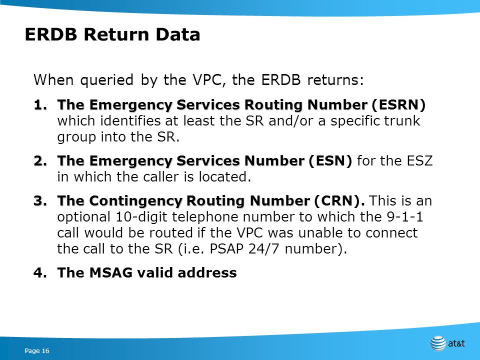Page 16 ERDB Return Data When queried by the VPC, the ERDB returns: 1.The Emergency Services Routing Number 1.The Emergency Services Routing Number (ESRN) which identifies at least the SR and/or a specific trunk group into the SR.