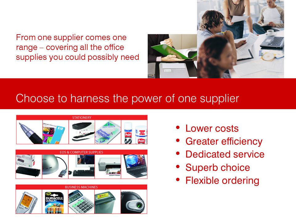 Choose to harness the power of one supplier From one supplier comes one range – covering all the office supplies you could possibly need Lower costs Greater efficiency Dedicated service Superb choice Flexible ordering