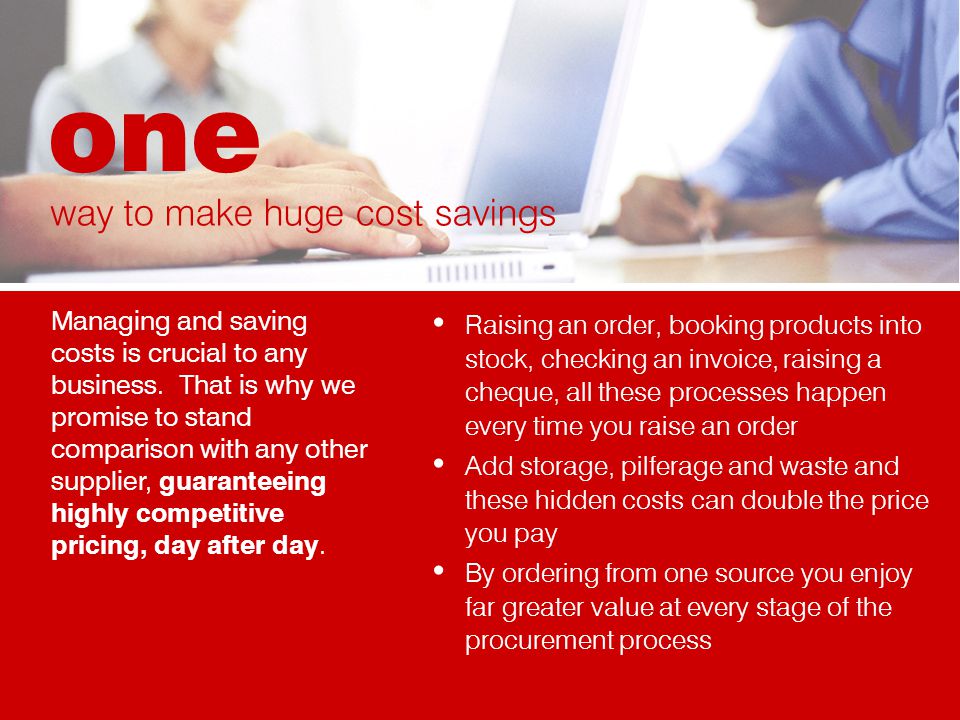 Raising an order, booking products into stock, checking an invoice, raising a cheque, all these processes happen every time you raise an order Add storage, pilferage and waste and these hidden costs can double the price you pay By ordering from one source you enjoy far greater value at every stage of the procurement process Managing and saving costs is crucial to any business.