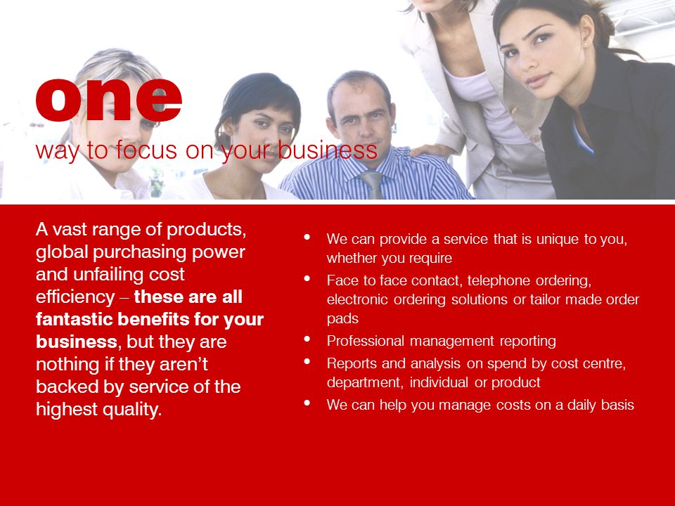 We can provide a service that is unique to you, whether you require Face to face contact, telephone ordering, electronic ordering solutions or tailor made order pads Professional management reporting Reports and analysis on spend by cost centre, department, individual or product We can help you manage costs on a daily basis way to focus on your business A vast range of products, global purchasing power and unfailing cost efficiency – these are all fantastic benefits for your business, but they are nothing if they arent backed by service of the highest quality.