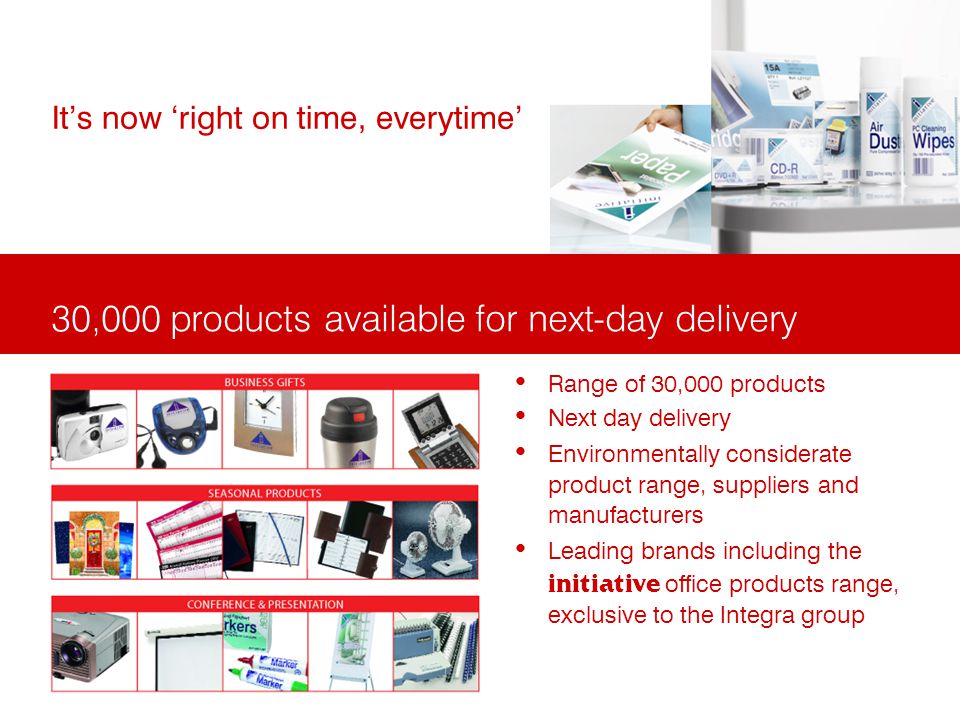 30,000 products available for next-day delivery Its now right on time, everytime Range of 30,000 products Next day delivery Environmentally considerate product range, suppliers and manufacturers Leading brands including the initiative office products range, exclusive to the Integra group