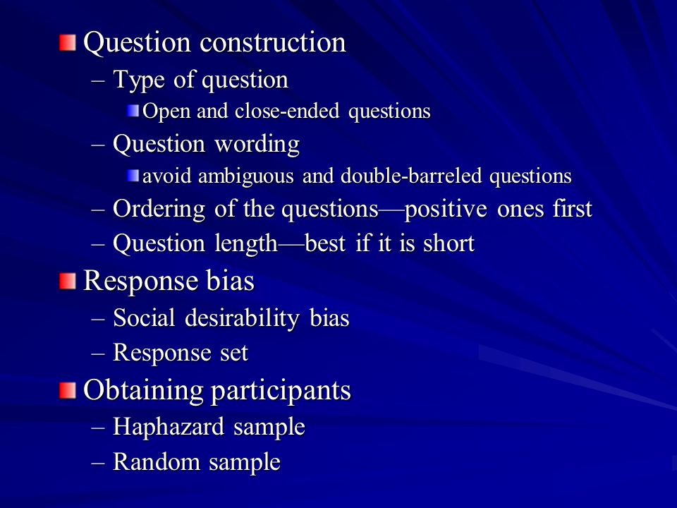 Question construction –Type of question Open and close-ended questions –Question wording avoid ambiguous and double-barreled questions –Ordering of the questionspositive ones first –Question lengthbest if it is short Response bias –Social desirability bias –Response set Obtaining participants –Haphazard sample –Random sample