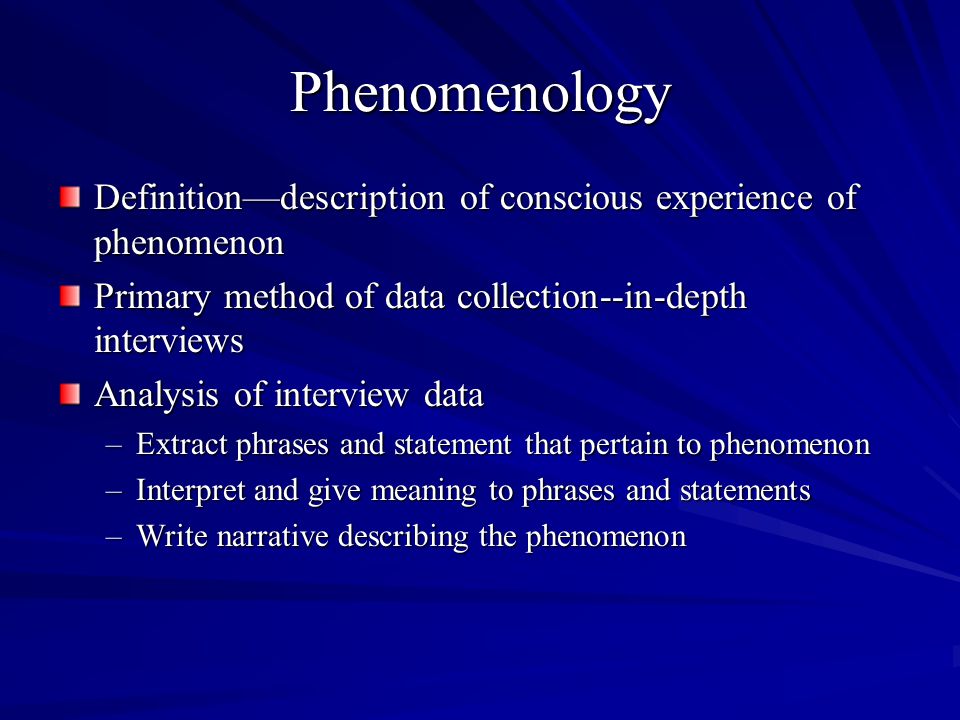 Phenomenology Definitiondescription of conscious experience of phenomenon Primary method of data collection--in-depth interviews Analysis of interview data –Extract phrases and statement that pertain to phenomenon –Interpret and give meaning to phrases and statements –Write narrative describing the phenomenon