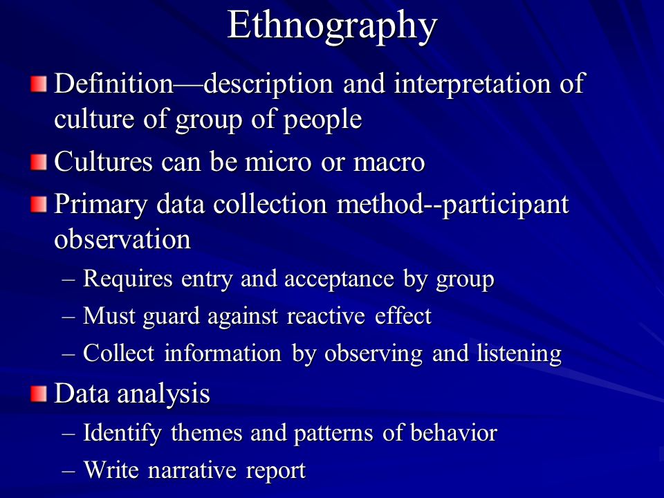 Ethnography Definitiondescription and interpretation of culture of group of people Cultures can be micro or macro Primary data collection method--participant observation –Requires entry and acceptance by group –Must guard against reactive effect –Collect information by observing and listening Data analysis –Identify themes and patterns of behavior –Write narrative report